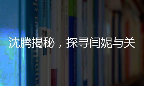 沈騰揭秘，探尋閆妮與關曉彤的暢聊之地——神秘的聚餐現(xiàn)場探秘