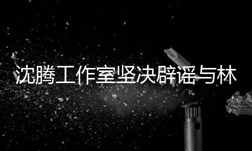 沈騰工作室堅決辟謠與林允戀情傳聞，一切都是假的