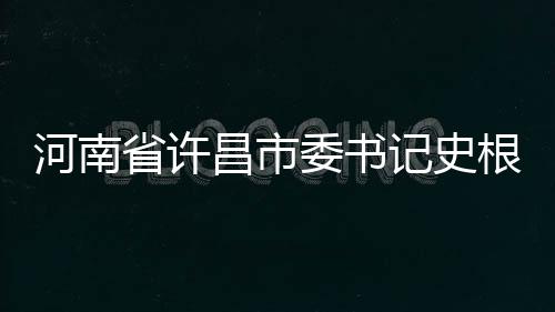 河南省許昌市委書記史根治涉嫌嚴(yán)重違紀(jì)違法被查