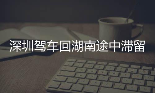 深圳駕車回湖南途中滯留廣東，六小時(shí)內(nèi)的地域與心境之旅