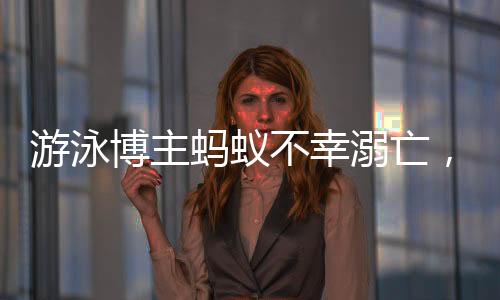 游泳博主螞蟻不幸溺亡，知情人作出回應(yīng)