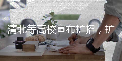 清北等高校宣布擴(kuò)招，擴(kuò)展教育版圖，為未來培養(yǎng)更多人才