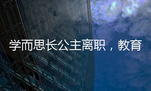 學而思長公主離職，教育行業(yè)震動