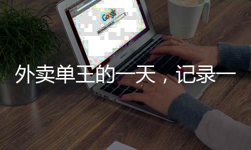 外賣單王的一天，記錄一位外賣騎手送出80單的非凡經(jīng)歷