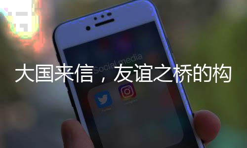 大國來信，友誼之橋的構(gòu)筑與深化