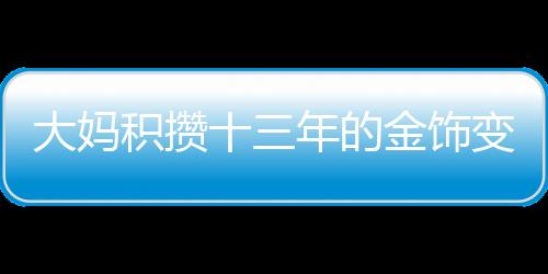 大媽積攢十三年的金飾變現(xiàn)超八十萬，黃金投資的魅力與價值體現(xiàn)