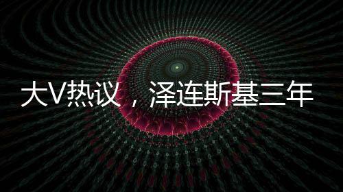 大V熱議，澤連斯基三年時光老態(tài)盡顯，引發(fā)廣泛熱議