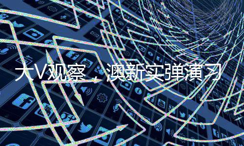 大V觀察，澳新實(shí)彈演習(xí)震懾五眼聯(lián)盟——新一輪地區(qū)安全動(dòng)態(tài)解讀