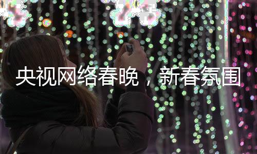 央視網(wǎng)絡(luò)春晚，新春氛圍濃厚，多彩節(jié)目迎網(wǎng)民熱議