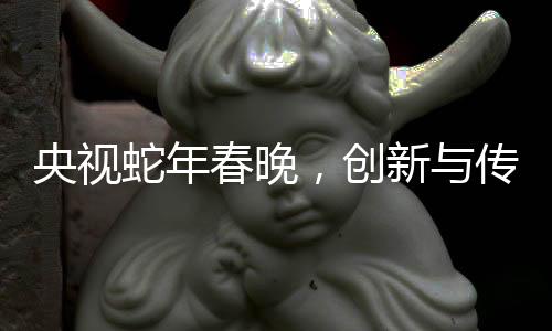 央視蛇年春晚，創(chuàng)新與傳統(tǒng)交融的視聽盛宴