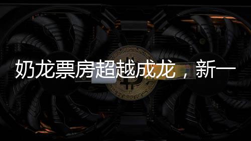 奶龍票房超越成龍，新一代觀影熱潮席卷全球