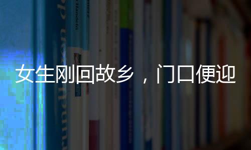 女生剛回故鄉(xiāng)，門(mén)口便迎來(lái)三輛相親專車(chē)，現(xiàn)代鄉(xiāng)村相親現(xiàn)象深度觀察