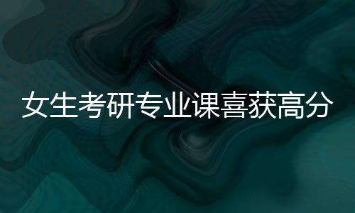女生考研專業(yè)課喜獲高分，10分的背后故事