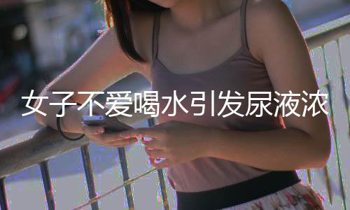 女子不愛喝水引發(fā)尿液濃縮，竟出現鵝卵石狀異?，F象