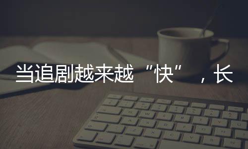 當(dāng)追劇越來越“快”，長劇如何兼顧叫好又叫座？