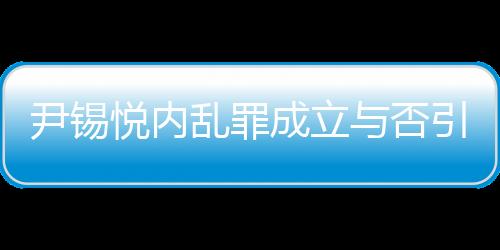 尹錫悅內(nèi)亂罪成立與否引發(fā)熱議，若成立最高可判死刑