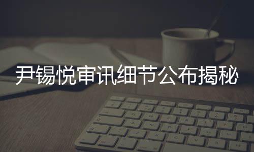 尹錫悅審訊細(xì)節(jié)公布揭秘