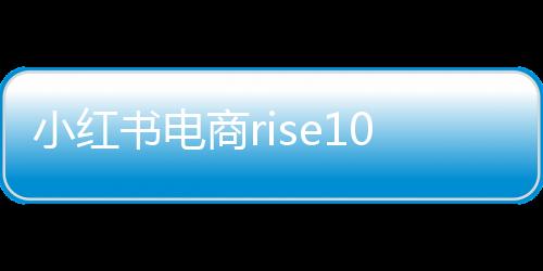 小紅書電商rise100榜單發(fā)布，揭曉年度百大電商勢力