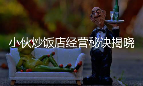 小伙炒飯店經(jīng)營(yíng)秘訣揭曉，逆襲之路，凈賺五十萬(wàn)！