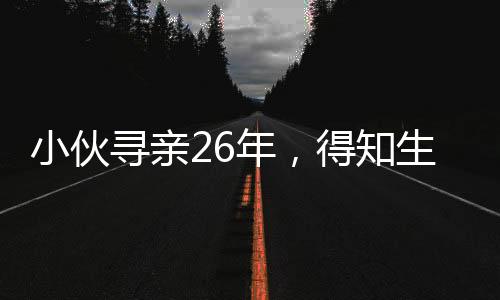 小伙尋親26年，得知生父曾賣掉自己