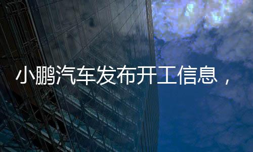 小鵬汽車發(fā)布開(kāi)工信息，開(kāi)啟全新智能出行時(shí)代