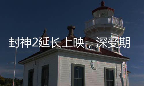 封神2延長(zhǎng)上映，深受期待的神話傳奇再獻(xiàn)精彩佳作