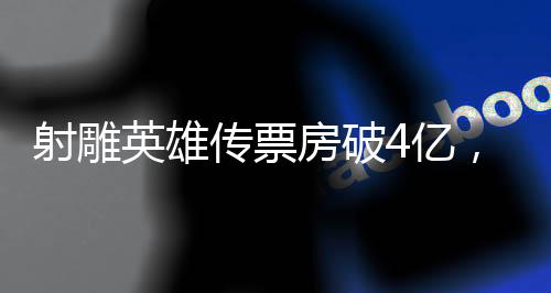 射雕英雄傳票房破4億，再掀武俠熱潮