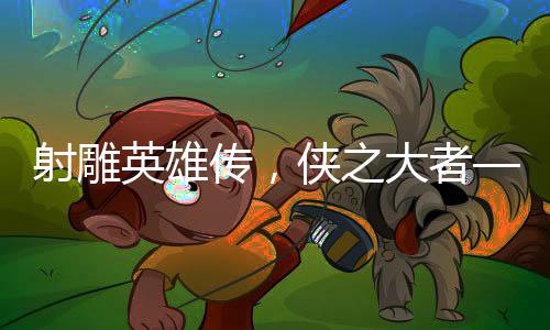 射雕英雄傳，俠之大者——媒體深度評析