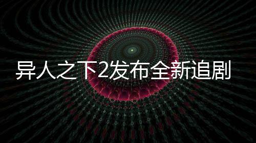 異人之下2發(fā)布全新追劇日歷，粉絲們翹首以盼的追劇新指南