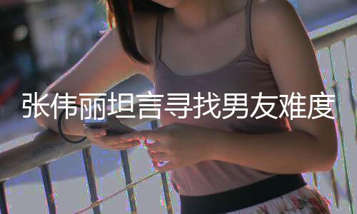 張偉麗坦言尋找男友難度加大，私信如雪片般紛至沓來(lái)