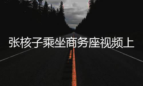 張核子乘坐商務(wù)座視頻上傳，公眾關(guān)注與隱私權(quán)邊界探討