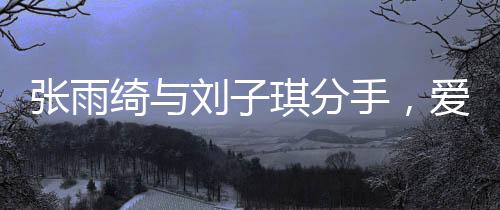 張雨綺與劉子琪分手，愛情長跑結(jié)束，各自走向新旅程