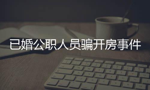 已婚公職人員騙開房事件曝光，道德敗壞引發(fā)社會關注