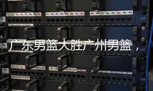 廣東男籃大勝廣州男籃，賽場風(fēng)云揭秘