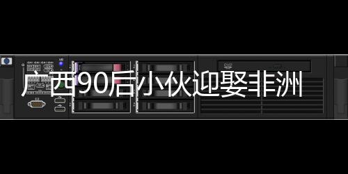 廣西90后小伙迎娶非洲媳婦，愛情無界限