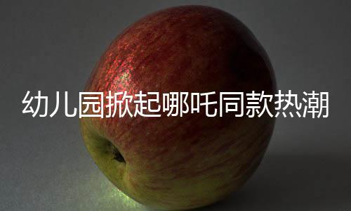 幼兒園掀起哪吒同款熱潮，孩子們的潮流前線