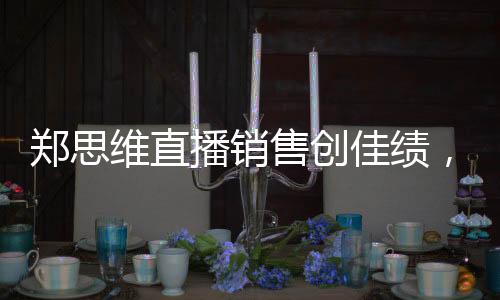鄭思維直播銷(xiāo)售創(chuàng)佳績(jī)，37.5萬(wàn)收入背后的故事