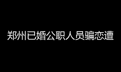 鄭州已婚公職人員騙戀遭處分，道德底線與社會責任