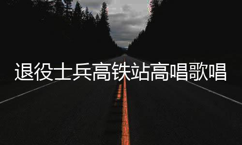 退役士兵高鐵站高唱歌唱祖國(guó)，燃情愛(ài)國(guó)再現(xiàn)軍人風(fēng)采