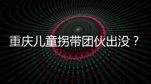 重慶兒童拐帶團伙出沒？假的——揭示真相，守護孩子安全