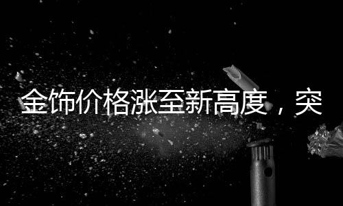 金飾價(jià)格漲至新高度，突破910元關(guān)口，市場(chǎng)走勢(shì)分析