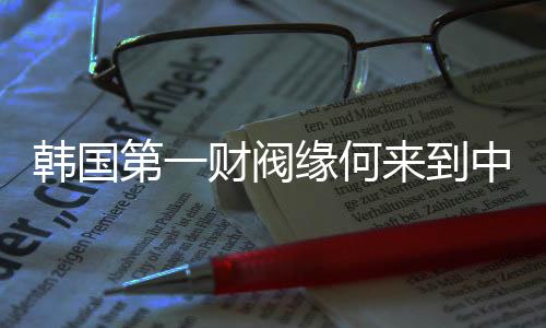 韓國第一財(cái)閥緣何來到中國拜碼頭？一探究竟