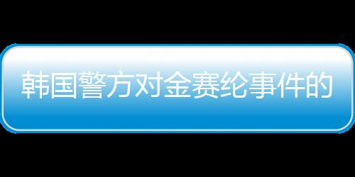 韓國警方對金賽綸事件的調(diào)查結(jié)論，疑似自殺行為