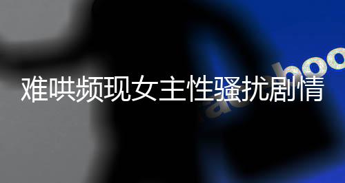 難哄頻現女主性騷擾劇情引發(fā)關注與討論