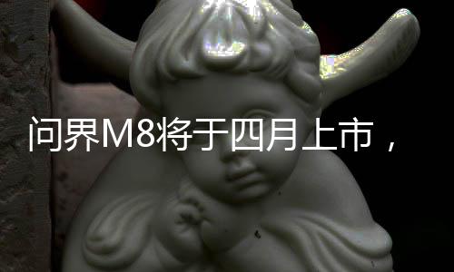 問界M8將于四月上市，最新科技引領汽車市場新篇章