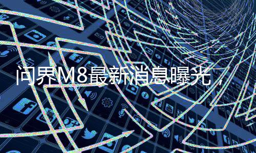 問界M8最新消息曝光，全新車型引領(lǐng)未來智能駕駛新篇章