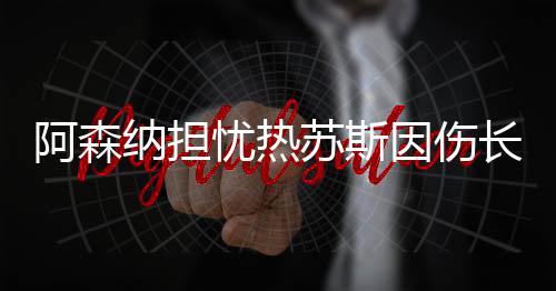 阿森納擔憂熱蘇斯因傷長期缺陣，未來影響與應對之策