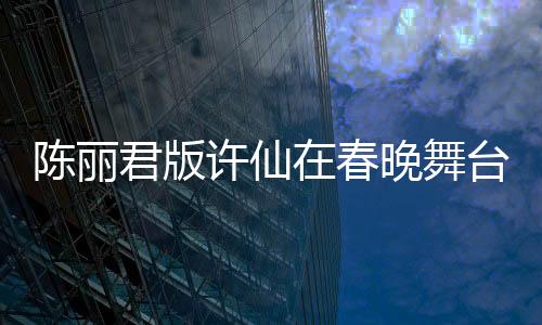 陳麗君版許仙在春晚舞臺大放異彩，驚艷無數觀眾