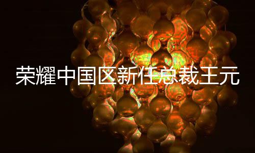 榮耀中國區(qū)新任總裁王元琳履新，開啟全新篇章