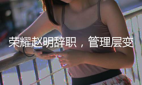 榮耀趙明辭職，管理層變動(dòng)引發(fā)業(yè)界關(guān)注
